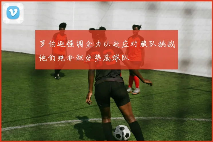 罗伯逊强调全力以赴应对狼队挑战他们绝非积分垫底球队