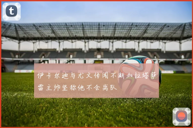 伊卡尔迪与尤文传闻不断加拉塔萨雷主帅坚称他不会离队