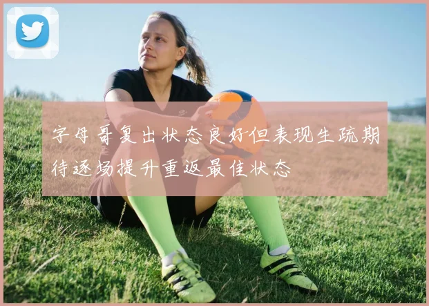 字母哥复出状态良好但表现生疏期待逐场提升重返最佳状态