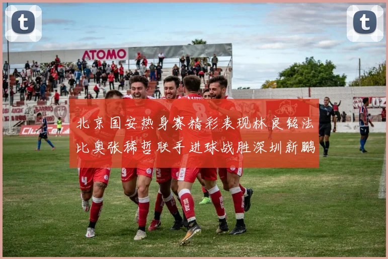 北京国安热身赛精彩表现林良铭法比奥张稀哲联手进球战胜深圳新鹏城