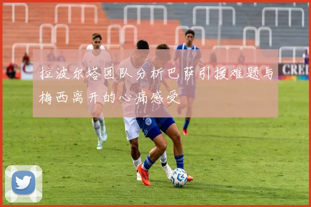 拉波尔塔团队分析巴萨引援难题与梅西离开的心痛感受