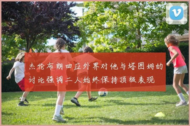 杰伦布朗回应外界对他与塔图姆的讨论强调二人始终保持顶级表现
