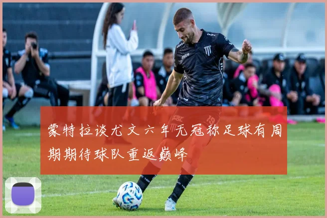 蒙特拉谈尤文六年无冠称足球有周期期待球队重返巅峰