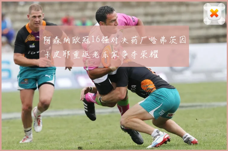 阿森纳欧冠16强对决药厂哈弗茨因卡皮耶重返老东家争夺荣耀